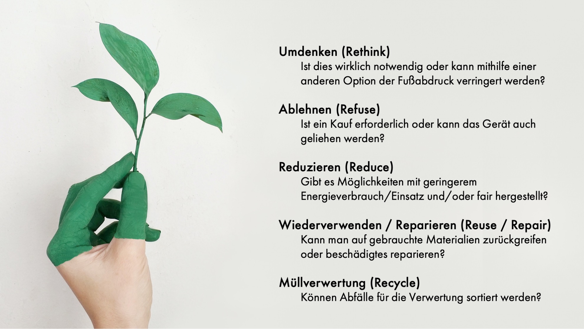 Die fünf R's der Nachhaltigkeit Umdenken (Rethink) Ist dies wirklich notwendig oder kann mithilfe einer anderen Option der Fußabdruck verringert werden? Ablehnen (Refuse) Ist ein Kauf erforderlich oder kann das Gerät auch geliehen werden? Reduzieren (Reduce) Gibt es Möglichkeiten mit geringerem Energieverbrauch/Einsatz und/oder fair hergestellt? Wiederverwenden / Reparieren (Reuse / Repair) Kann man auf gebrauchte Materialien zurückgreifen oder beschädigtes reparieren? Müllverwertung (Recycle) Können Abfälle für die Verwertung sortiert werden?